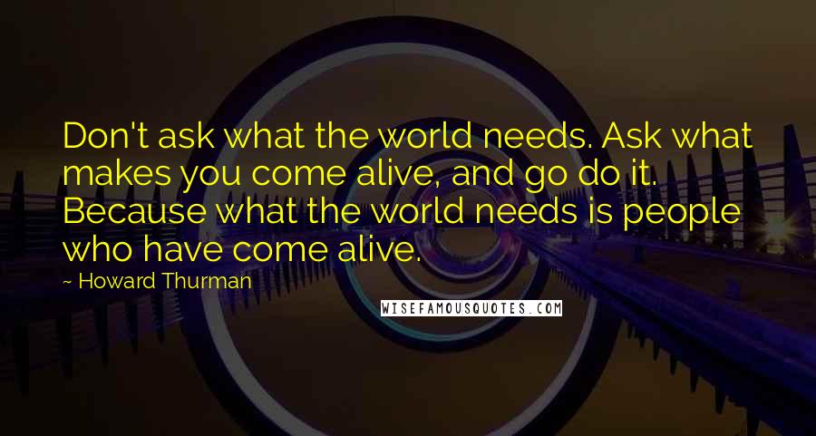 Howard Thurman Quotes: Don't ask what the world needs. Ask what makes you come alive, and go do it. Because what the world needs is people who have come alive.