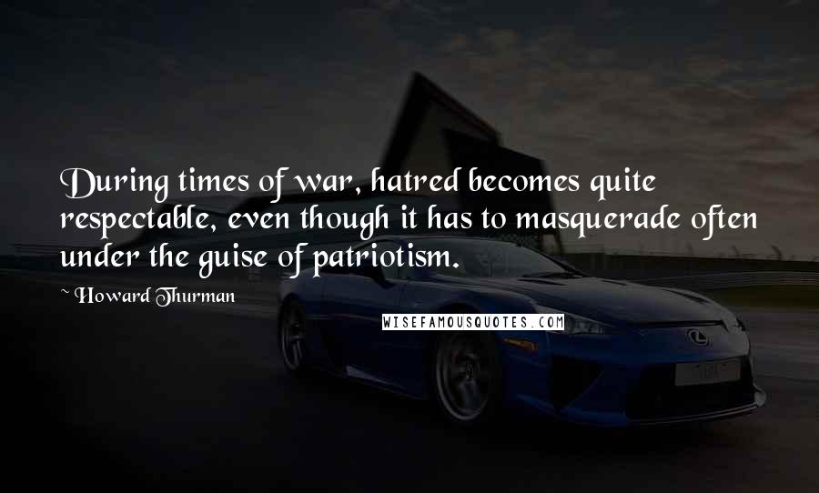 Howard Thurman Quotes: During times of war, hatred becomes quite respectable, even though it has to masquerade often under the guise of patriotism.