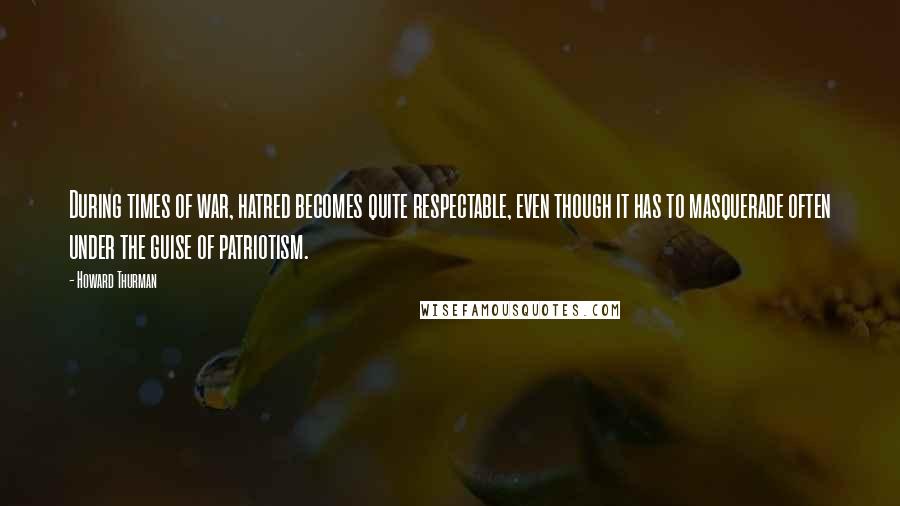 Howard Thurman Quotes: During times of war, hatred becomes quite respectable, even though it has to masquerade often under the guise of patriotism.