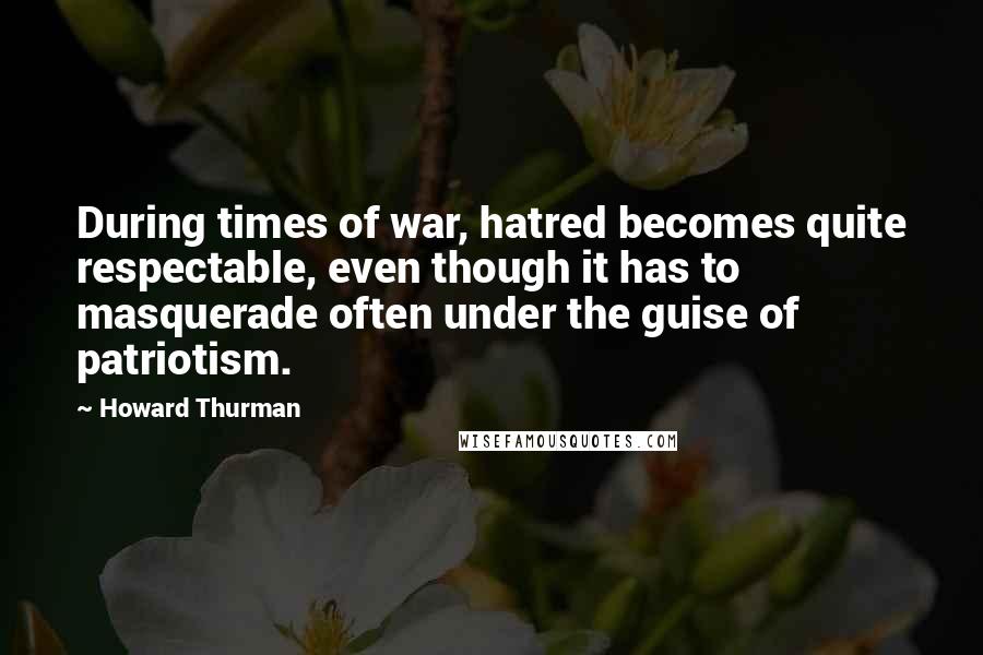 Howard Thurman Quotes: During times of war, hatred becomes quite respectable, even though it has to masquerade often under the guise of patriotism.