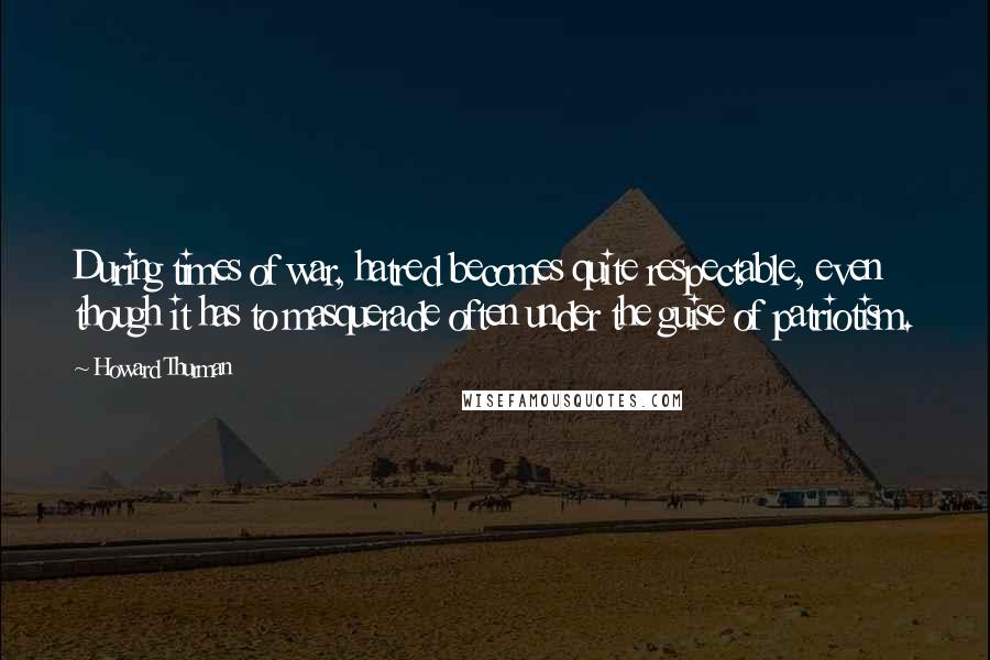 Howard Thurman Quotes: During times of war, hatred becomes quite respectable, even though it has to masquerade often under the guise of patriotism.