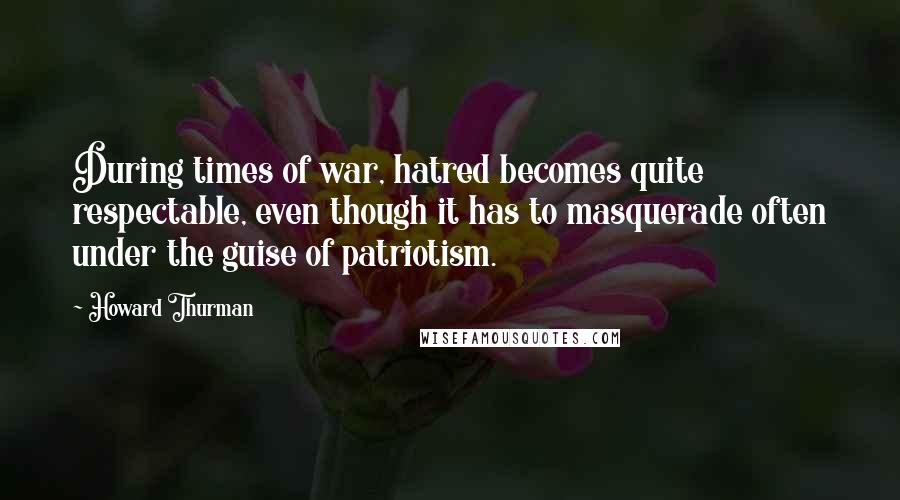 Howard Thurman Quotes: During times of war, hatred becomes quite respectable, even though it has to masquerade often under the guise of patriotism.