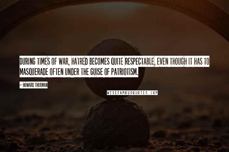 Howard Thurman Quotes: During times of war, hatred becomes quite respectable, even though it has to masquerade often under the guise of patriotism.