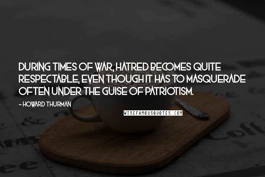 Howard Thurman Quotes: During times of war, hatred becomes quite respectable, even though it has to masquerade often under the guise of patriotism.