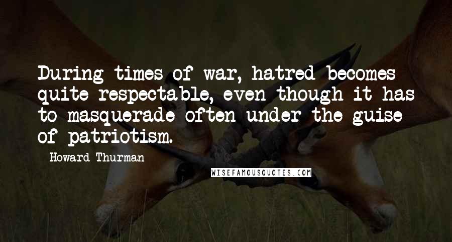 Howard Thurman Quotes: During times of war, hatred becomes quite respectable, even though it has to masquerade often under the guise of patriotism.