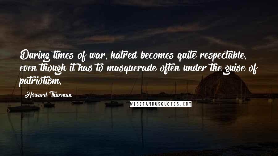 Howard Thurman Quotes: During times of war, hatred becomes quite respectable, even though it has to masquerade often under the guise of patriotism.