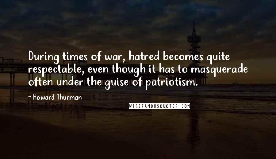 Howard Thurman Quotes: During times of war, hatred becomes quite respectable, even though it has to masquerade often under the guise of patriotism.