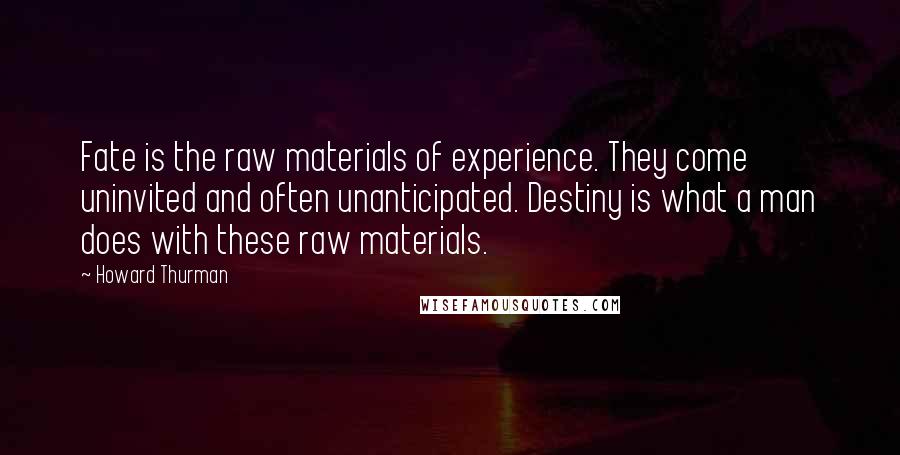 Howard Thurman Quotes: Fate is the raw materials of experience. They come uninvited and often unanticipated. Destiny is what a man does with these raw materials.