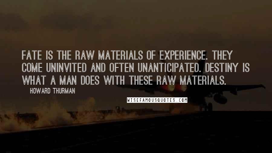 Howard Thurman Quotes: Fate is the raw materials of experience. They come uninvited and often unanticipated. Destiny is what a man does with these raw materials.