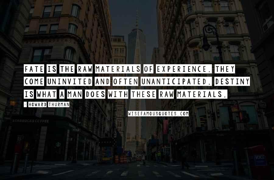 Howard Thurman Quotes: Fate is the raw materials of experience. They come uninvited and often unanticipated. Destiny is what a man does with these raw materials.