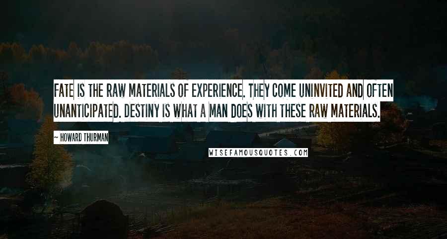 Howard Thurman Quotes: Fate is the raw materials of experience. They come uninvited and often unanticipated. Destiny is what a man does with these raw materials.