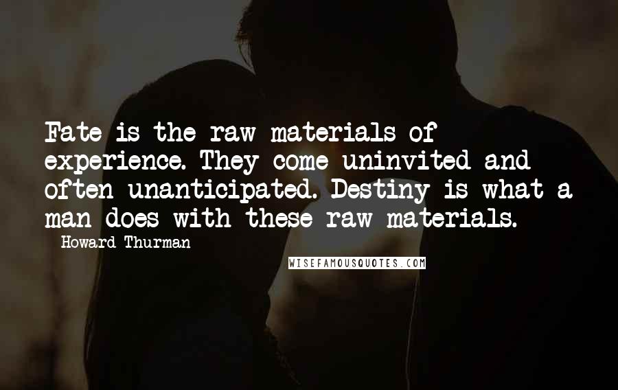 Howard Thurman Quotes: Fate is the raw materials of experience. They come uninvited and often unanticipated. Destiny is what a man does with these raw materials.