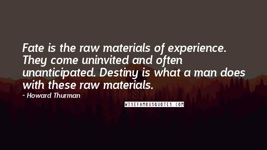 Howard Thurman Quotes: Fate is the raw materials of experience. They come uninvited and often unanticipated. Destiny is what a man does with these raw materials.