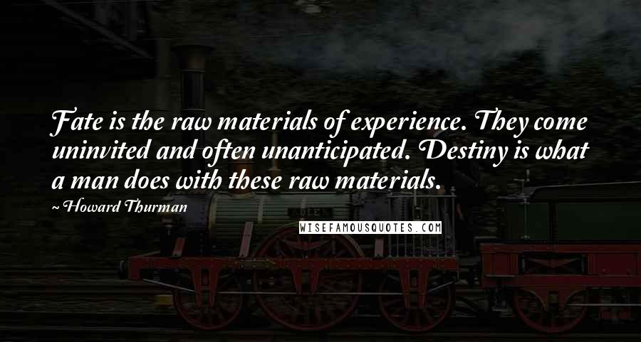 Howard Thurman Quotes: Fate is the raw materials of experience. They come uninvited and often unanticipated. Destiny is what a man does with these raw materials.