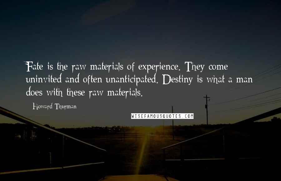 Howard Thurman Quotes: Fate is the raw materials of experience. They come uninvited and often unanticipated. Destiny is what a man does with these raw materials.