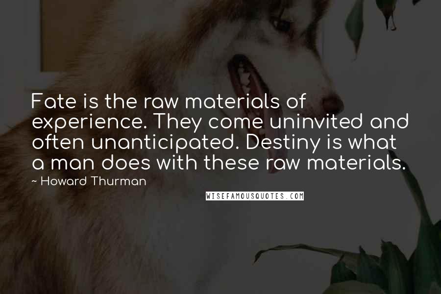 Howard Thurman Quotes: Fate is the raw materials of experience. They come uninvited and often unanticipated. Destiny is what a man does with these raw materials.