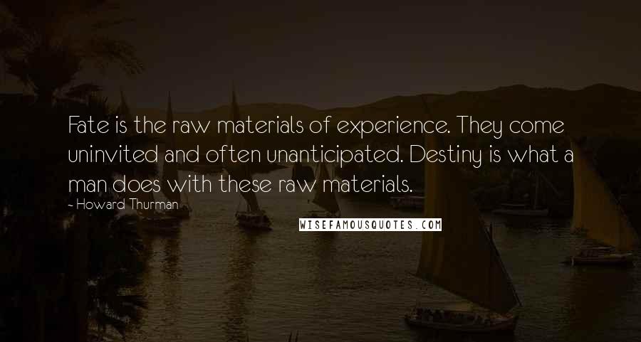 Howard Thurman Quotes: Fate is the raw materials of experience. They come uninvited and often unanticipated. Destiny is what a man does with these raw materials.