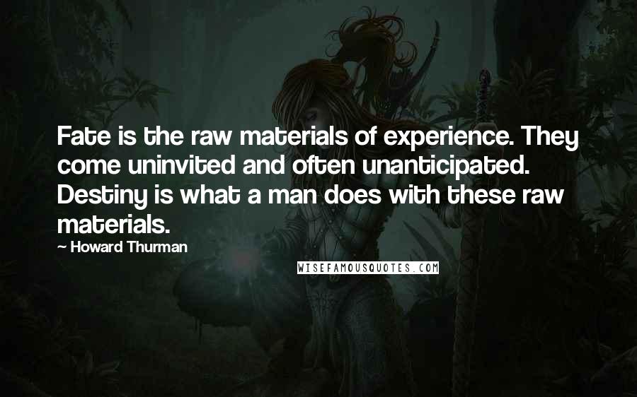 Howard Thurman Quotes: Fate is the raw materials of experience. They come uninvited and often unanticipated. Destiny is what a man does with these raw materials.