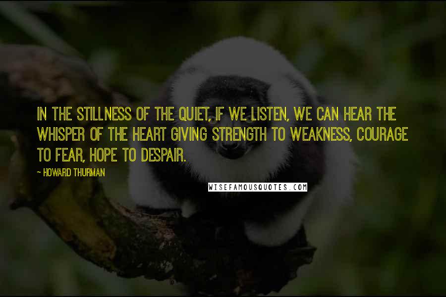 Howard Thurman Quotes: In the stillness of the quiet, if we listen, we can hear the whisper of the heart giving strength to weakness, courage to fear, hope to despair.