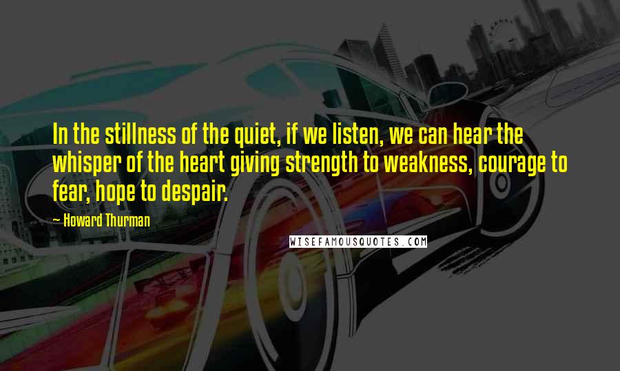 Howard Thurman Quotes: In the stillness of the quiet, if we listen, we can hear the whisper of the heart giving strength to weakness, courage to fear, hope to despair.