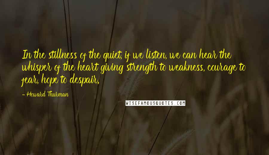 Howard Thurman Quotes: In the stillness of the quiet, if we listen, we can hear the whisper of the heart giving strength to weakness, courage to fear, hope to despair.