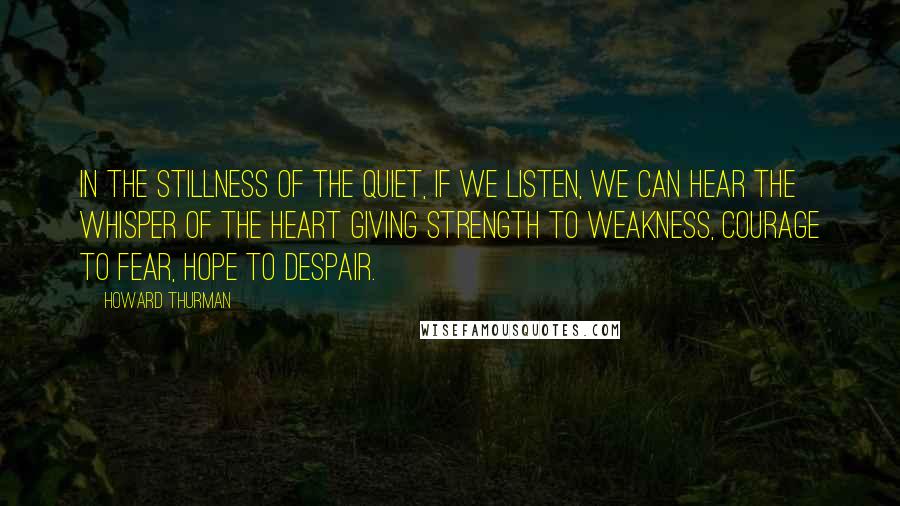 Howard Thurman Quotes: In the stillness of the quiet, if we listen, we can hear the whisper of the heart giving strength to weakness, courage to fear, hope to despair.