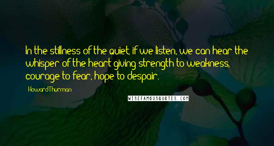 Howard Thurman Quotes: In the stillness of the quiet, if we listen, we can hear the whisper of the heart giving strength to weakness, courage to fear, hope to despair.