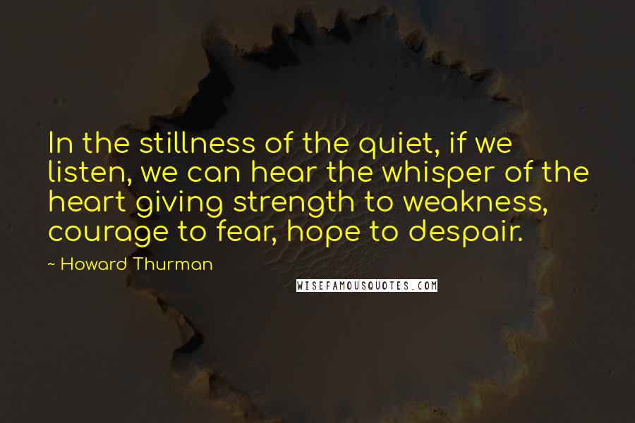 Howard Thurman Quotes: In the stillness of the quiet, if we listen, we can hear the whisper of the heart giving strength to weakness, courage to fear, hope to despair.