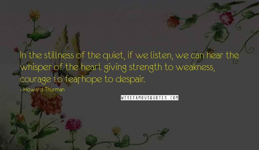 Howard Thurman Quotes: In the stillness of the quiet, if we listen, we can hear the whisper of the heart giving strength to weakness, courage to fear, hope to despair.