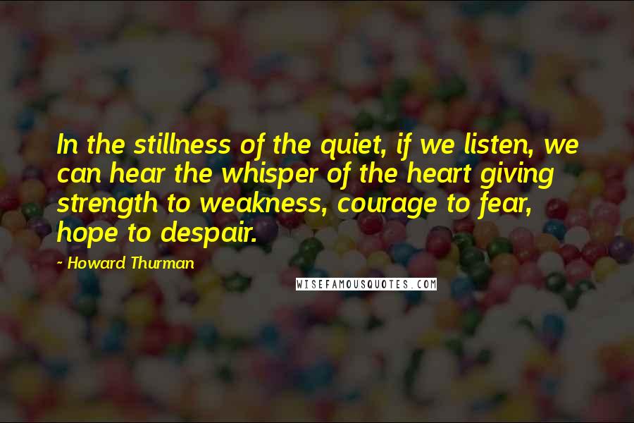 Howard Thurman Quotes: In the stillness of the quiet, if we listen, we can hear the whisper of the heart giving strength to weakness, courage to fear, hope to despair.