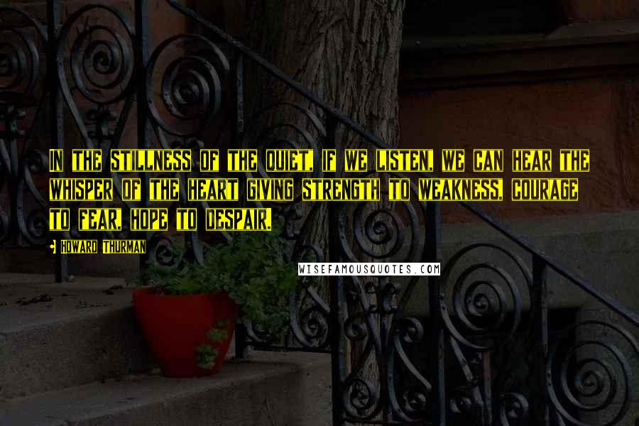 Howard Thurman Quotes: In the stillness of the quiet, if we listen, we can hear the whisper of the heart giving strength to weakness, courage to fear, hope to despair.