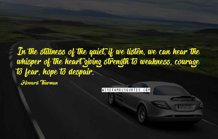 Howard Thurman Quotes: In the stillness of the quiet, if we listen, we can hear the whisper of the heart giving strength to weakness, courage to fear, hope to despair.