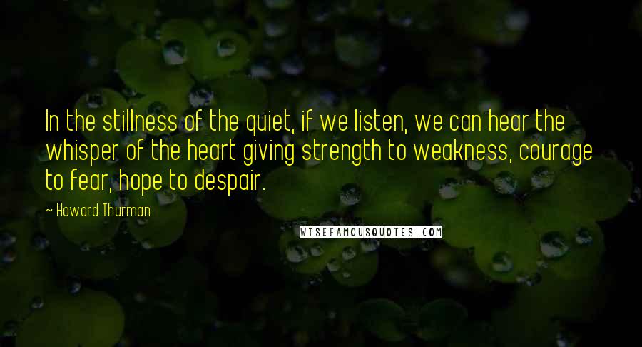 Howard Thurman Quotes: In the stillness of the quiet, if we listen, we can hear the whisper of the heart giving strength to weakness, courage to fear, hope to despair.