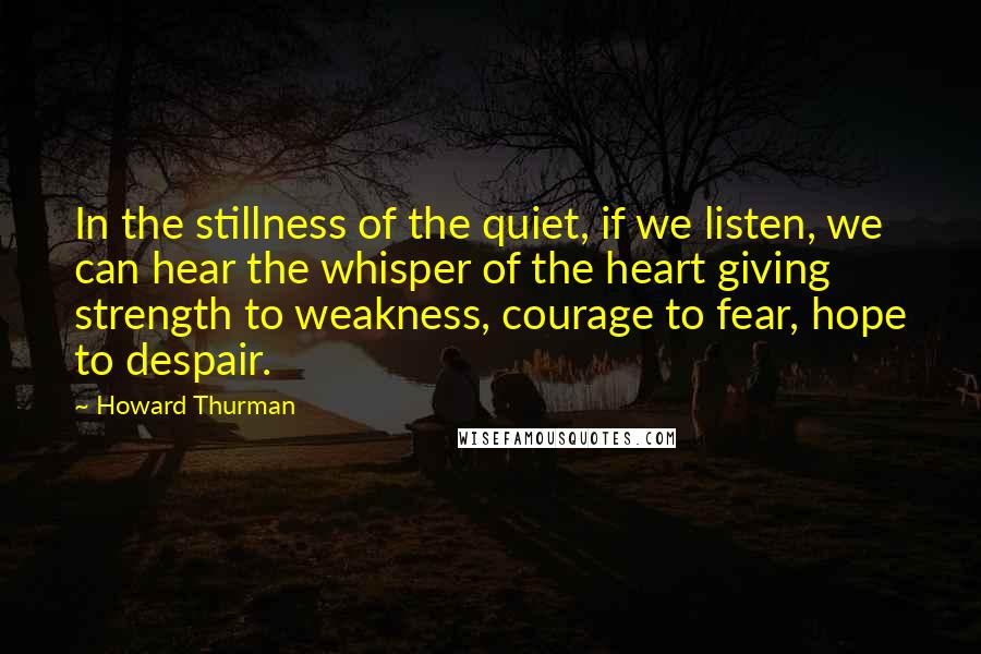 Howard Thurman Quotes: In the stillness of the quiet, if we listen, we can hear the whisper of the heart giving strength to weakness, courage to fear, hope to despair.