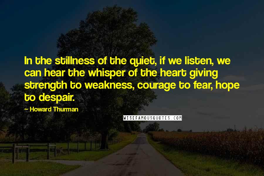 Howard Thurman Quotes: In the stillness of the quiet, if we listen, we can hear the whisper of the heart giving strength to weakness, courage to fear, hope to despair.