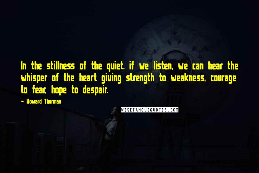 Howard Thurman Quotes: In the stillness of the quiet, if we listen, we can hear the whisper of the heart giving strength to weakness, courage to fear, hope to despair.