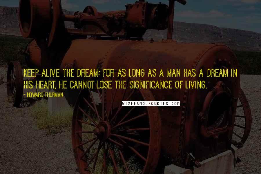 Howard Thurman Quotes: Keep alive the dream; for as long as a man has a dream in his heart, he cannot lose the significance of living.