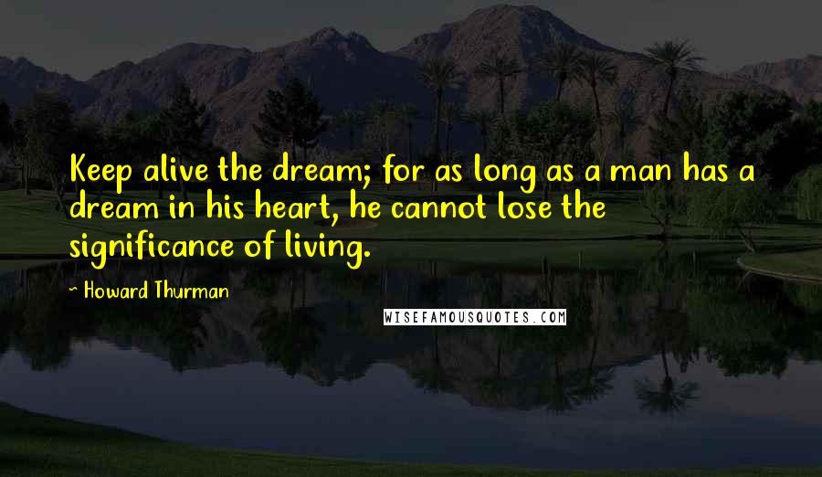 Howard Thurman Quotes: Keep alive the dream; for as long as a man has a dream in his heart, he cannot lose the significance of living.