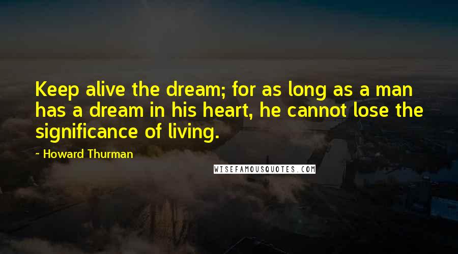 Howard Thurman Quotes: Keep alive the dream; for as long as a man has a dream in his heart, he cannot lose the significance of living.