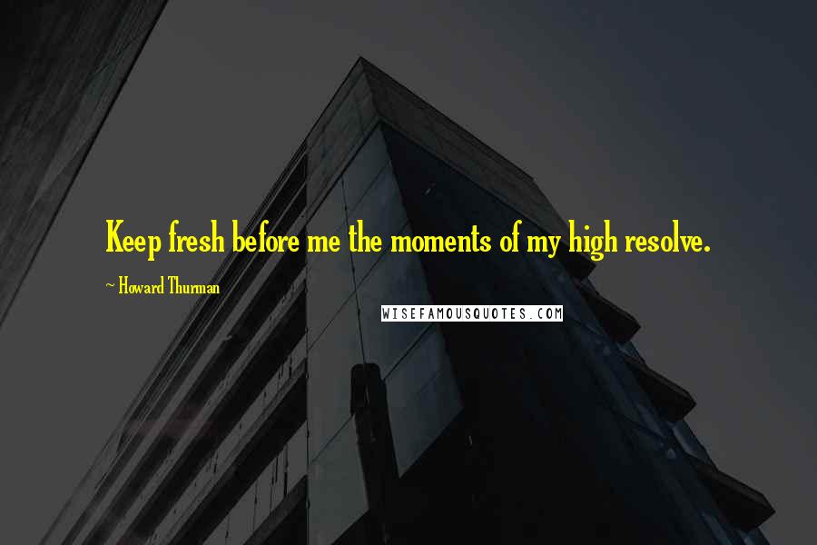 Howard Thurman Quotes: Keep fresh before me the moments of my high resolve.