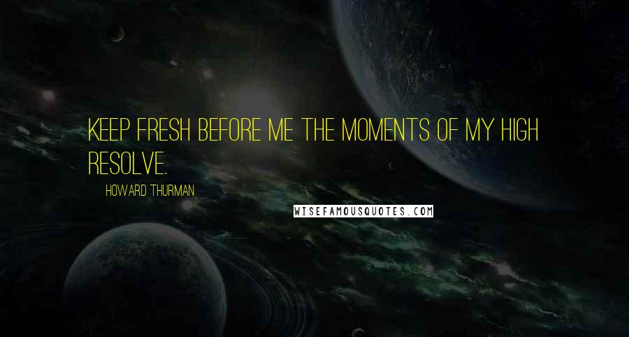 Howard Thurman Quotes: Keep fresh before me the moments of my high resolve.