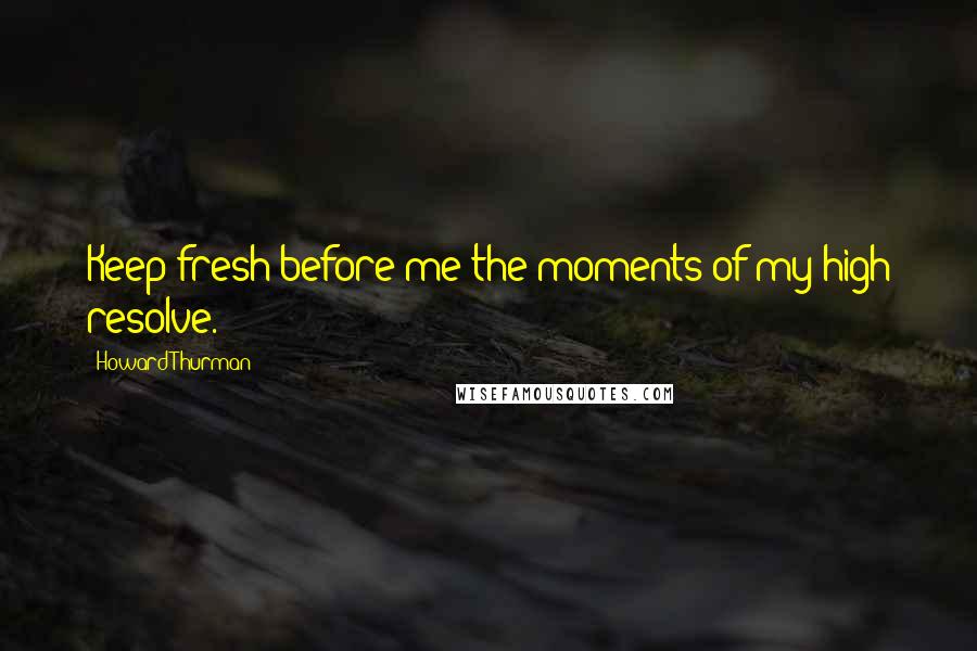 Howard Thurman Quotes: Keep fresh before me the moments of my high resolve.