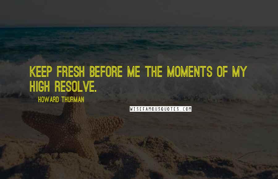 Howard Thurman Quotes: Keep fresh before me the moments of my high resolve.