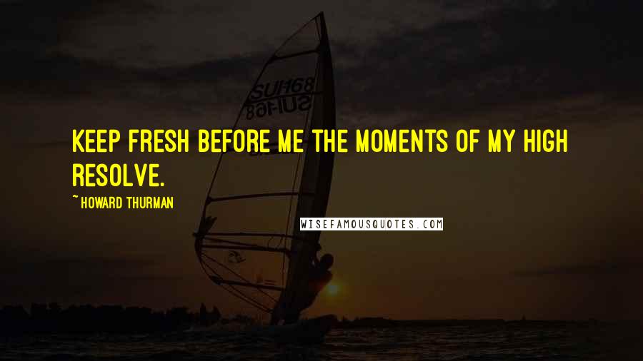 Howard Thurman Quotes: Keep fresh before me the moments of my high resolve.