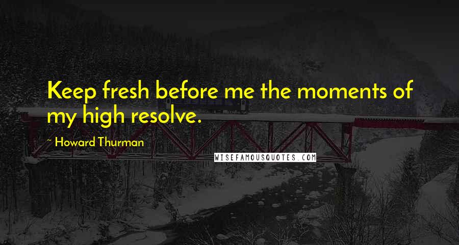 Howard Thurman Quotes: Keep fresh before me the moments of my high resolve.