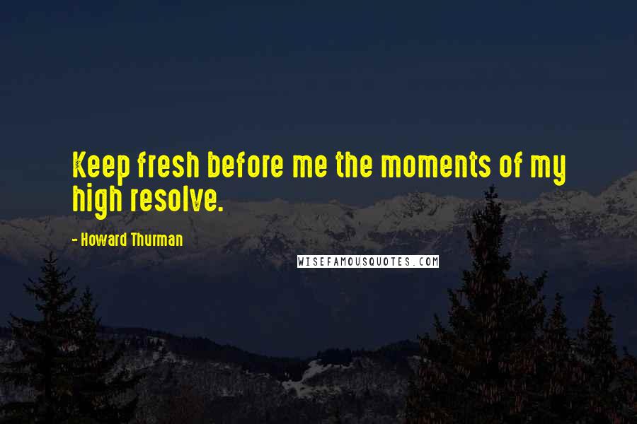 Howard Thurman Quotes: Keep fresh before me the moments of my high resolve.