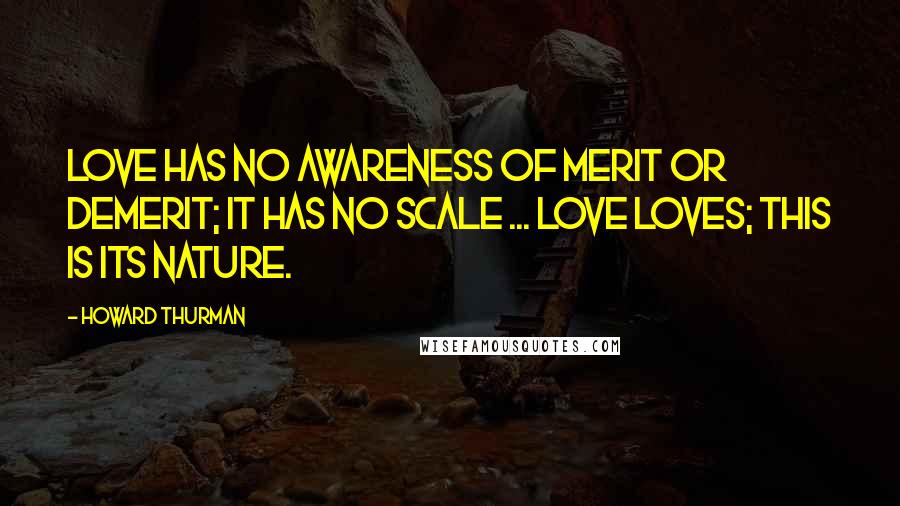 Howard Thurman Quotes: Love has no awareness of merit or demerit; it has no scale ... Love loves; this is its nature.