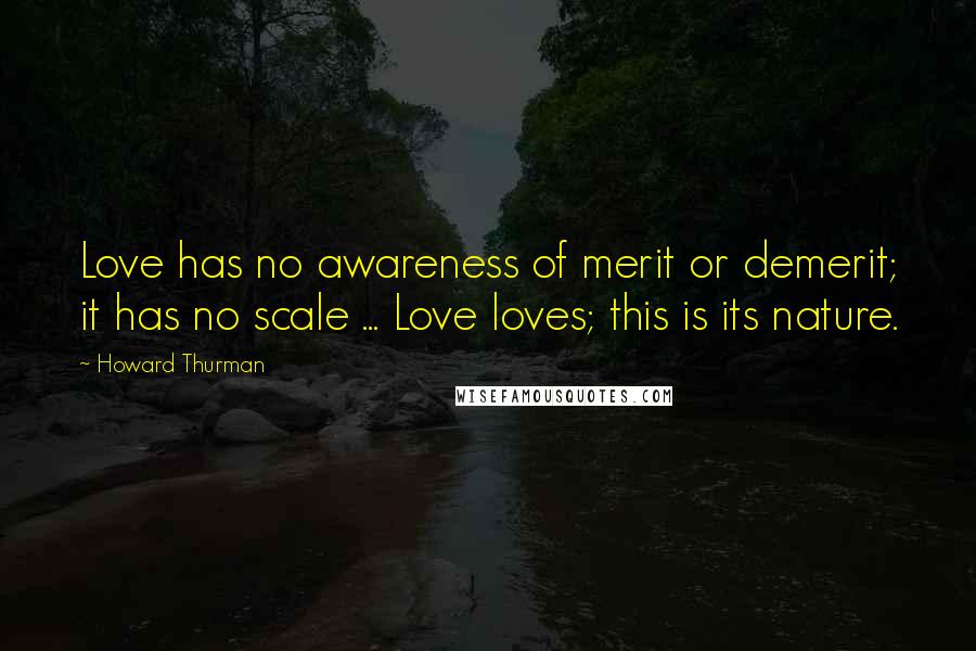 Howard Thurman Quotes: Love has no awareness of merit or demerit; it has no scale ... Love loves; this is its nature.