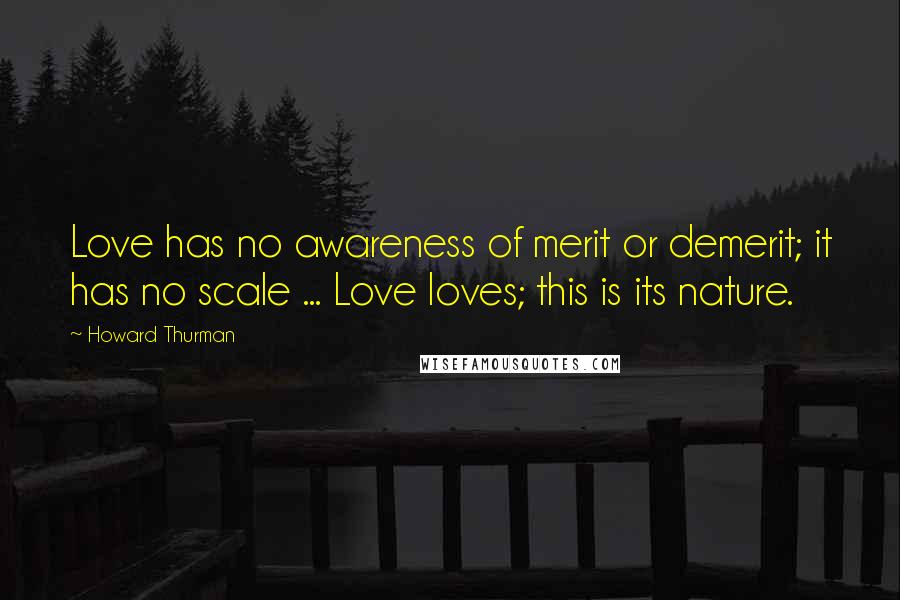 Howard Thurman Quotes: Love has no awareness of merit or demerit; it has no scale ... Love loves; this is its nature.