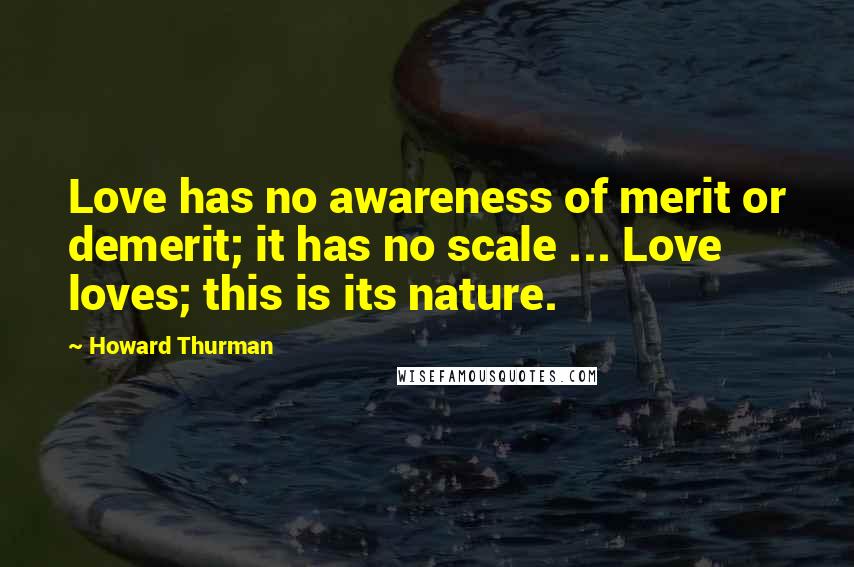 Howard Thurman Quotes: Love has no awareness of merit or demerit; it has no scale ... Love loves; this is its nature.